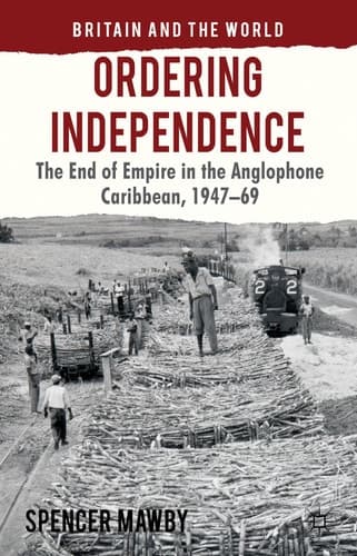 Ordering Independence The End of Empire in the Anglophone Caribbean, 1947-69