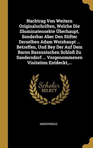 Nachtrag Von Weitern Originalschriften, Welche Die Illuminatensekte Überhaupt, Sonderbar Aber Den Stifter Derselben Adam Weishaupt ... Betreffen, Und ... Visitation Entdeckt,... (German Edition)