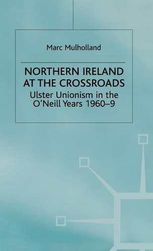 Northern Ireland at the Crossroads: Ulster Unionism in the O'Neill Years, 1960-69 (Ulster Unionism in the O'Neill Years, 1960-9)