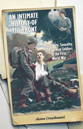 An Intimate History of the Front Masculinity, Sexuality, and German Soldiers in the First World War