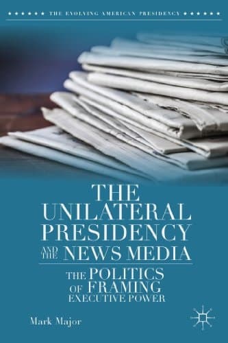 The Unilateral Presidency and the News Media The Politics of Framing Executive Power