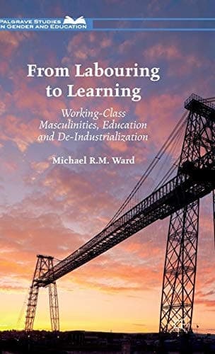 From Labouring to Learning Working-Class Masculinities, Education and De-Industrialization