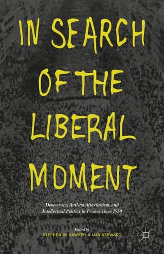 In Search of the Liberal Moment Democracy, Anti-totalitarianism, and Intellectual Politics in France since 1950