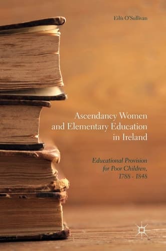 Ascendancy Women and Elementary Education in Ireland Educational Provision for Poor Children, 1788 - 1848