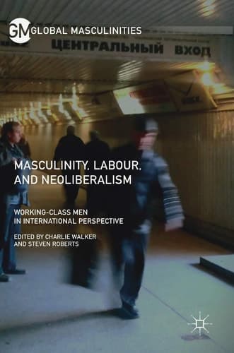 Masculinity, Labour, and Neoliberalism Working-Class Men in International Perspective
