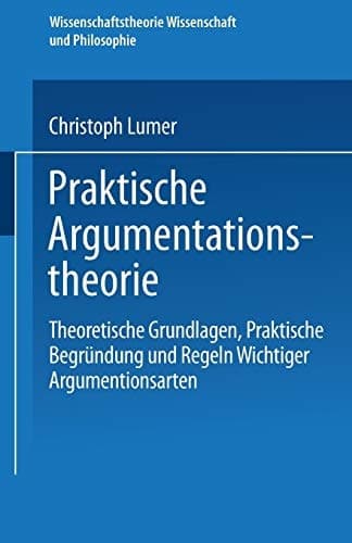 Praktische Argumentationstheorie: Theoretische Grundlagen, praktische Begründung und Regeln wichtiger Argumentationsarten (Wissenschaftstheorie, Wissenschaft und Philosophie) (German Edition)