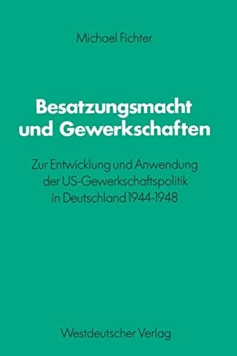 Besatzungsmacht und Gewerkschaften Zur Entwicklung und Anwendung der US-Gewerkschaftspolitik in Deutschland 1944–1948