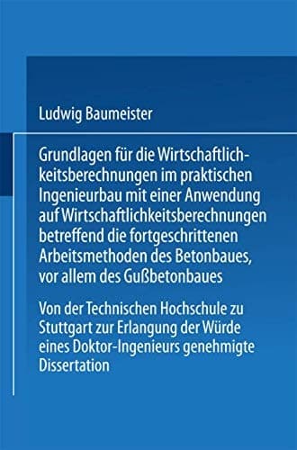 Grundlagen für die Wirtschaftlichkeitsberechnungen im praktischen Ingenieurbau mit einer Anwendung auf Wirtschaftlichkeitsberechnungen betreffend die fortgeschrittenen Arbeitsmethoden des Betonbaues, vor allem des Gußbetonbaues Von der Technischen Hochschule zu Stuttgart zur Erlangung der Würde eines Doktor-Ingenieurs genehmigte Dissertation