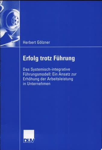Erfolg trotz Führung Das Systemisch-integrative Führungsmodell: Ein Ansatz zur Erhöhung der Arbeitsleistung in Unternehmen