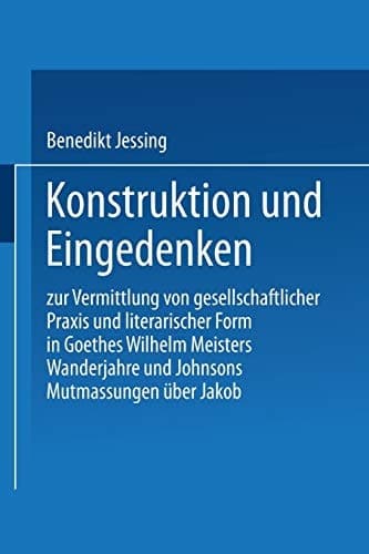 Konstruktion und Eingedenken: Zur Vermittlung von gesellschaftlicher Praxis und literarischer Form in Goethes “Wilhelm Meisters Wanderjahre” und Johnsons “Mutmassungen über Jakob” (German Edition)