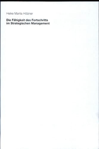 Die Fähigkeit des Fortschritts im Strategischen Management Eine organisations- und wissenschaftstheoretisch fundierte Erweiterung des Konzepts dynamischer Fähigkeiten