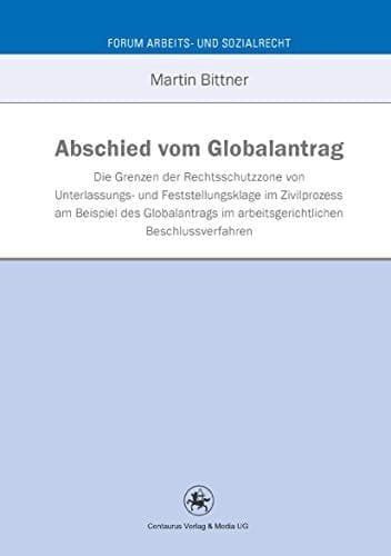Abschied vom Globalantrag An den Grenzen der Rechtsschutzzone von Unterlassungs- und Feststellungsklage im Zivilprozess am Beispiel des Globalantrags im arbeitsgerichtlichen Beschlussverfahren