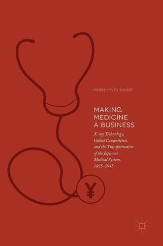 Making Medicine a Business X-ray Technology, Global Competition, and the Transformation of the Japanese Medical System, 1895-1945